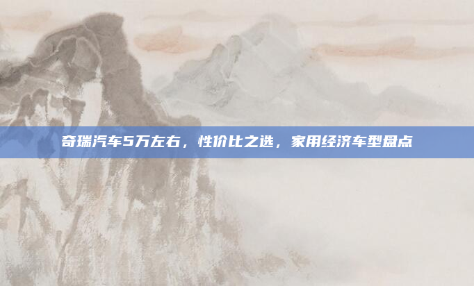 奇瑞汽车5万左右，性价比之选，家用经济车型盘点