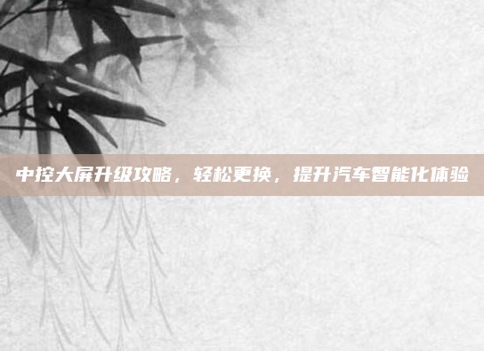 中控大屏升级攻略，轻松更换，提升汽车智能化体验