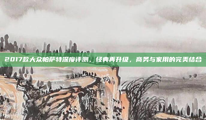 2017款大众帕萨特深度评测,经典再升级,商务与家用的完美结合