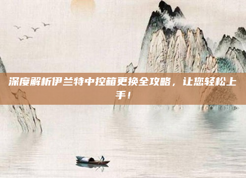 深度解析伊兰特中控箱更换全攻略,让您轻松上手!
