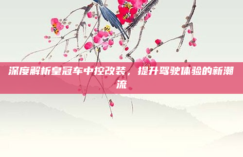深度解析皇冠车中控改装,提升驾驶体验的新潮流