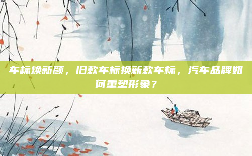 车标焕新颜，旧款车标换新款车标，汽车品牌如何重塑形象？