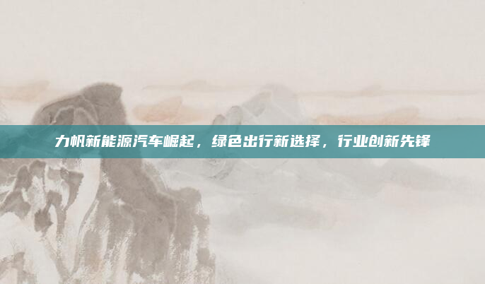 力帆新能源汽车崛起,绿色出行新选择,行业创新先锋