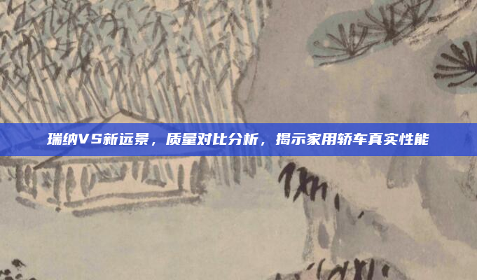 瑞纳VS新远景,质量对比分析,揭示家用轿车真实性能