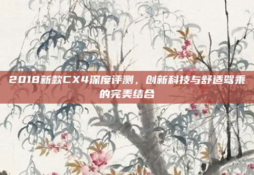 2018新款CX4深度评测，创新科技与舒适驾乘的完美结合