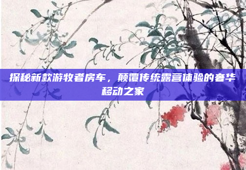 探秘新款游牧者房车，颠覆传统露营体验的奢华移动之家