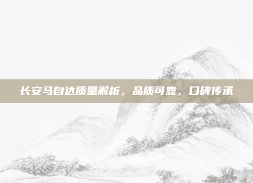 长安马自达质量解析，品质可靠，口碑传承