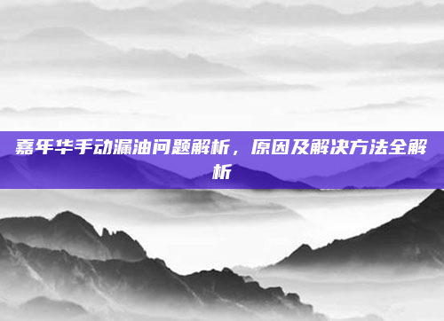 嘉年华手动漏油问题解析，原因及解决方法全解析