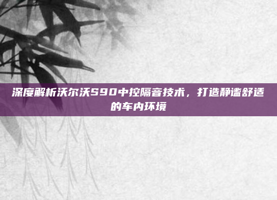深度解析沃尔沃S90中控隔音技术,打造静谧舒适的车内环境