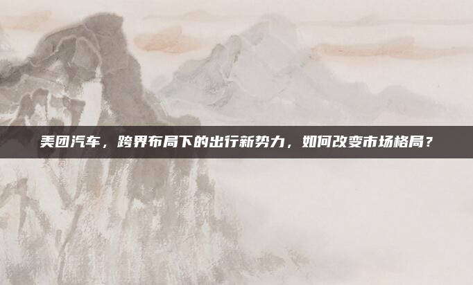 美团汽车，跨界布局下的出行新势力，如何改变市场格局？