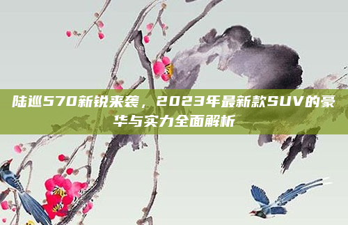 陆巡570新锐来袭,2023年最新款SUV的豪华与实力全面解析
