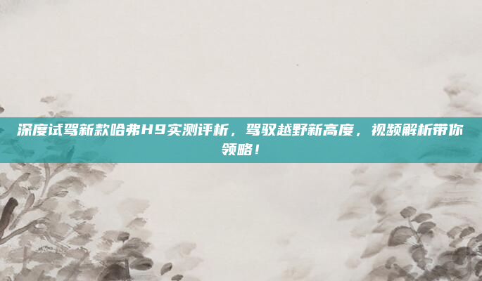 深度试驾新款哈弗H9实测评析，驾驭越野新高度，视频解析带你领略！