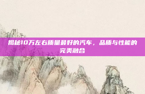 揭秘10万左右质量最好的汽车，品质与性能的完美融合