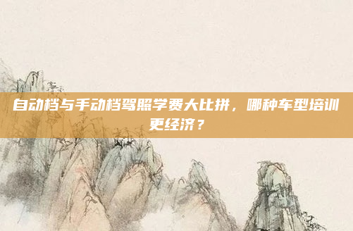 自动档与手动档驾照学费大比拼，哪种车型培训更经济？