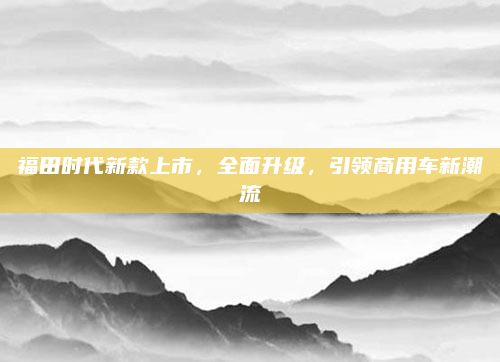 福田时代新款上市,全面升级,引领商用车新潮流
