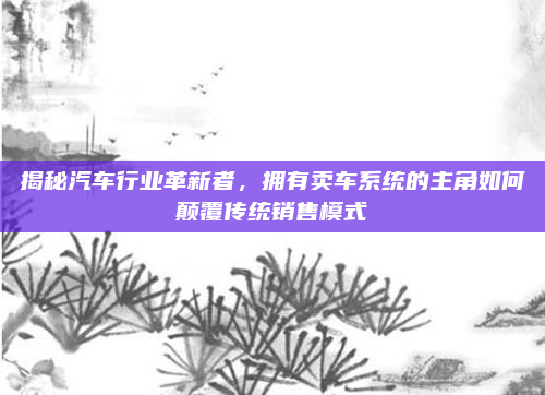 揭秘汽车行业革新者，拥有卖车系统的主角如何颠覆传统销售模式
