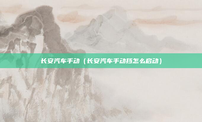 长安汽车手动(长安汽车手动挡怎么启动)