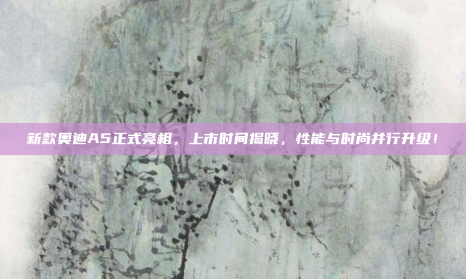 新款奥迪A5正式亮相，上市时间揭晓，性能与时尚并行升级！