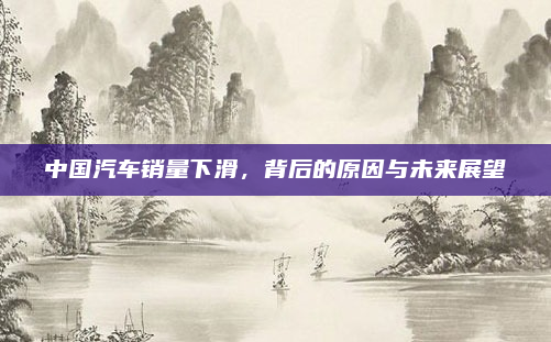 中国汽车销量下滑，背后的原因与未来展望