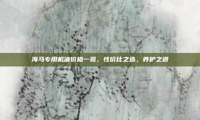 海马专用机油价格一览,性价比之选,养护之道
