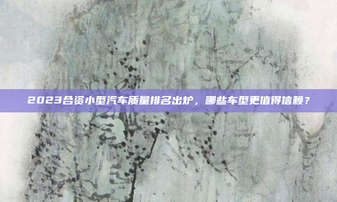 2023合资小型汽车质量排名出炉，哪些车型更值得信赖？