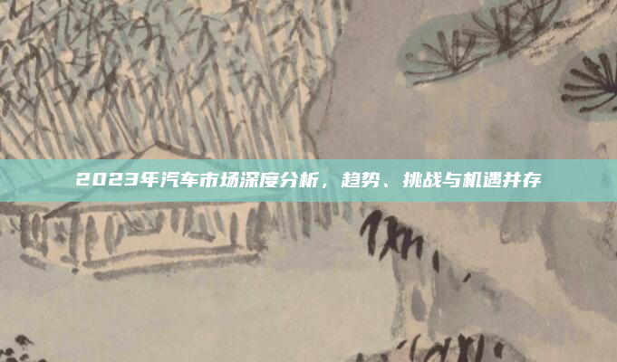 2023年汽车市场深度分析，趋势、挑战与机遇并存