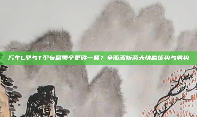 汽车L型与T型布局哪个更胜一筹？全面解析两大结构优势与劣势