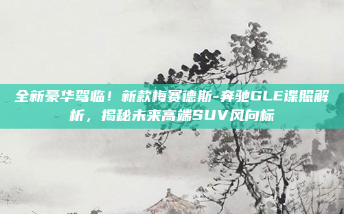 全新豪华驾临！新款梅赛德斯-奔驰GLE谍照解析，揭秘未来高端SUV风向标