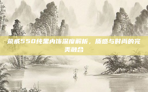 荣威550纯黑内饰深度解析,质感与时尚的完美融合
