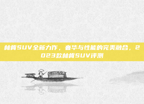 林肯SUV全新力作，奢华与性能的完美融合，2023款林肯SUV评测