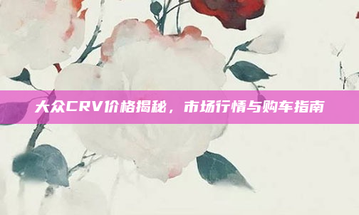 大众CRV价格揭秘,市场行情与购车指南