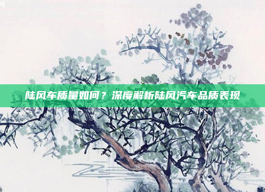 陆风车质量如何?深度解析陆风汽车品质表现