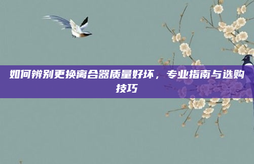 如何辨别更换离合器质量好坏，专业指南与选购技巧