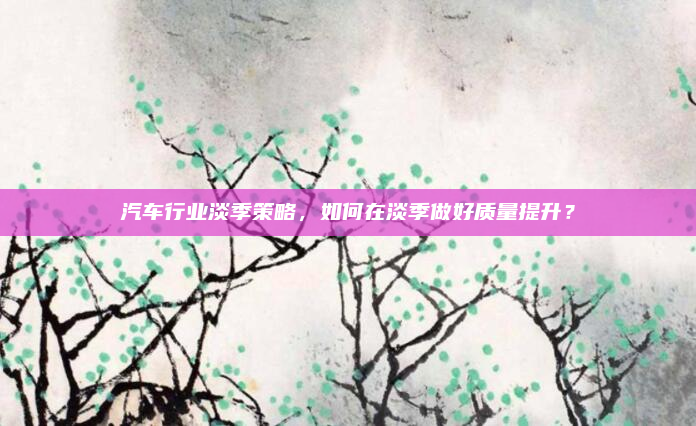 汽车行业淡季策略，如何在淡季做好质量提升？