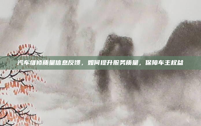 汽车维修质量信息反馈,如何提升服务质量,保障车主权益