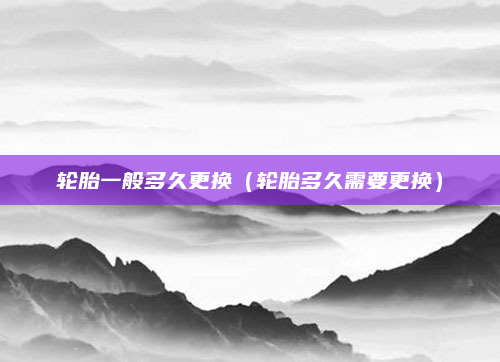 轮胎一般多久更换（轮胎多久需要更换）