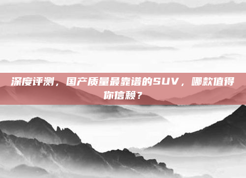 深度评测，国产质量最靠谱的SUV，哪款值得你信赖？