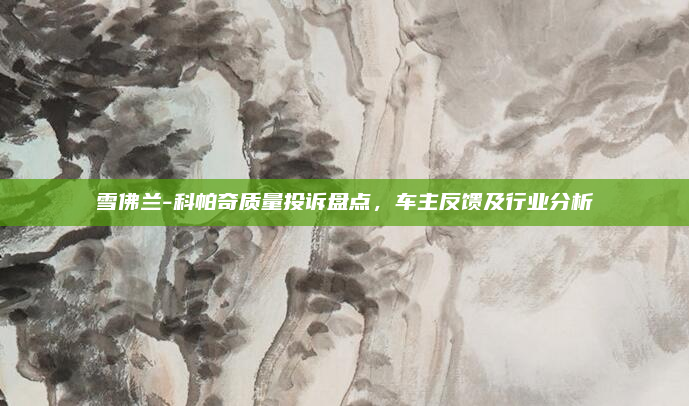 雪佛兰-科帕奇质量投诉盘点,车主反馈及行业分析