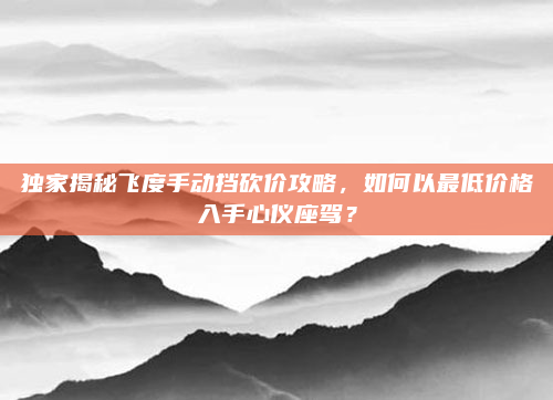 独家揭秘飞度手动挡砍价攻略，如何以最低价格入手心仪座驾？