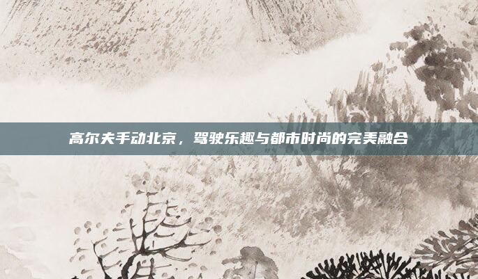 高尔夫手动北京,驾驶乐趣与都市时尚的完美融合