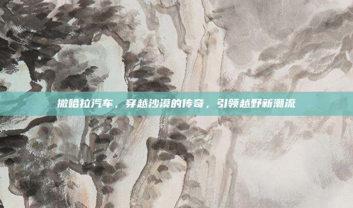 撒哈拉汽车，穿越沙漠的传奇，引领越野新潮流