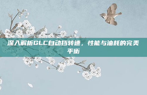 深入解析GLC自动挡转速,性能与油耗的完美平衡