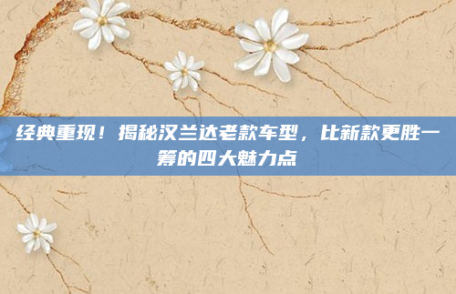 经典重现!揭秘汉兰达老款车型,比新款更胜一筹的四大魅力点