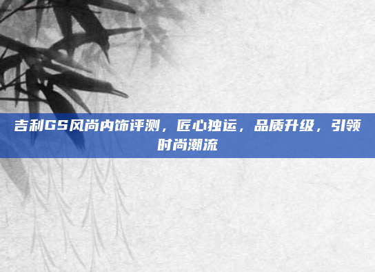 吉利GS风尚内饰评测，匠心独运，品质升级，引领时尚潮流