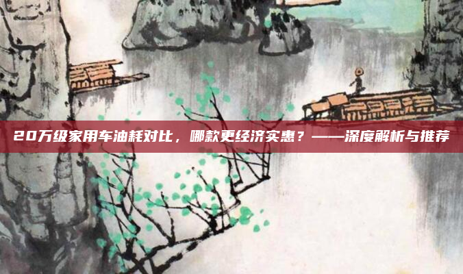 20万级家用车油耗对比,哪款更经济实惠?——深度解析与推荐