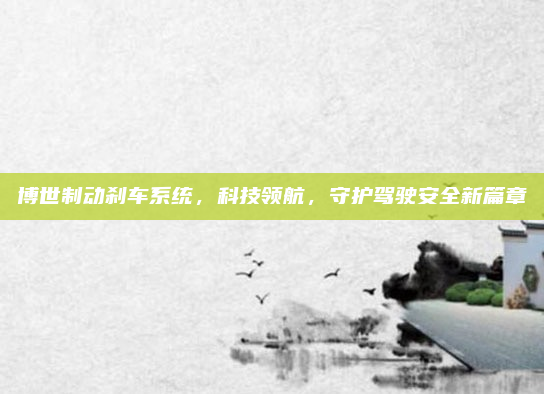 博世制动刹车系统,科技领航,守护驾驶安全新篇章