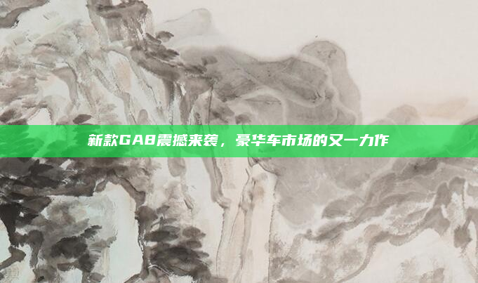 新款GA8震撼来袭,豪华车市场的又一力作