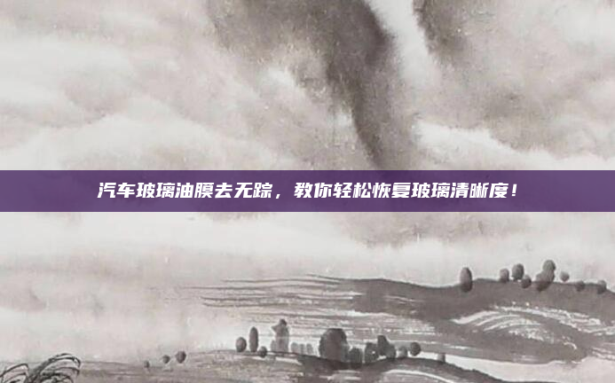 汽车玻璃油膜去无踪,教你轻松恢复玻璃清晰度!