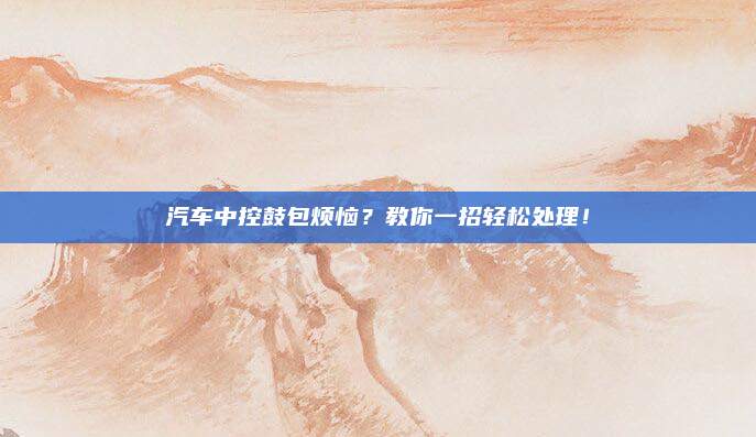 汽车中控鼓包烦恼？教你一招轻松处理！