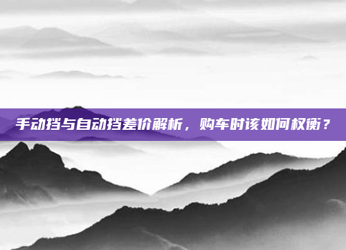 手动挡与自动挡差价解析,购车时该如何权衡?
